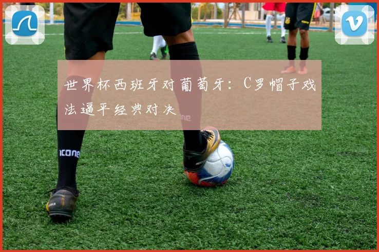 世界杯西班牙对葡萄牙：C罗帽子戏法逼平经典对决