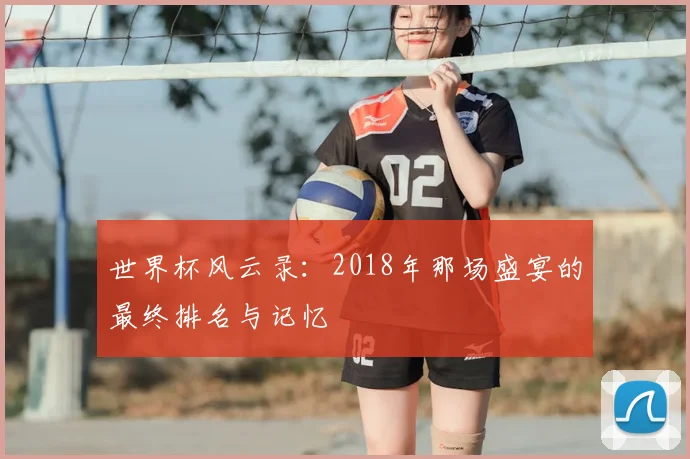 世界杯风云录：2018年那场盛宴的最终排名与记忆