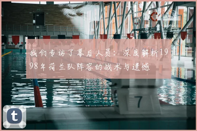 我们专访了幕后人员:深度解析1998年荷兰队阵容的战术与遗憾
