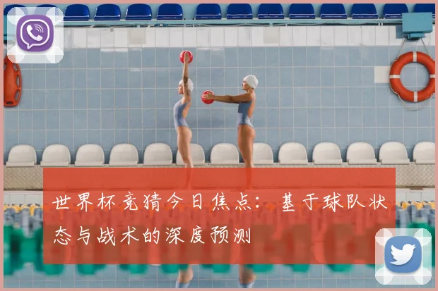 世界杯竞猜今日焦点：基于球队状态与战术的深度预测