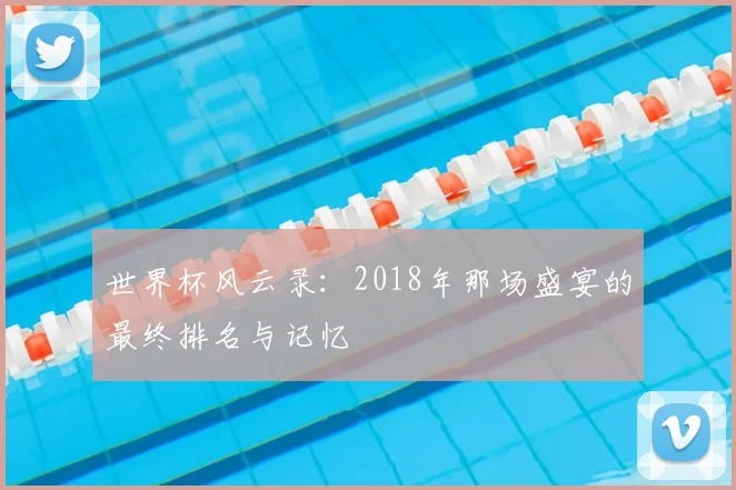 世界杯风云录：2018年那场盛宴的最终排名与记忆