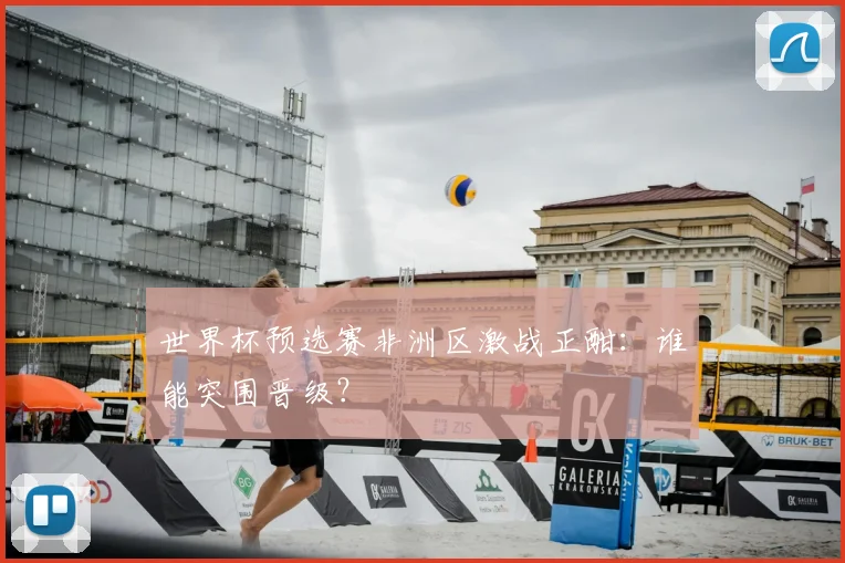 世界杯预选赛非洲区激战正酣：谁能突围晋级？