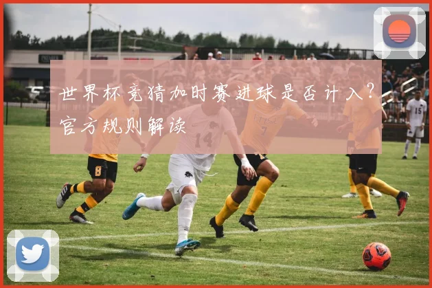 世界杯竞猜加时赛进球是否计入？官方规则解读