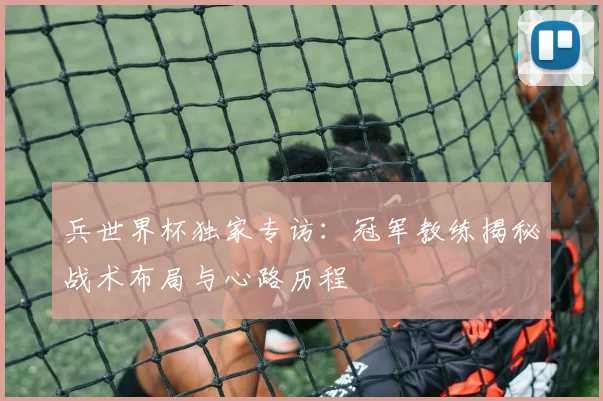 兵世界杯独家专访:冠军教练揭秘战术布局与心路历程