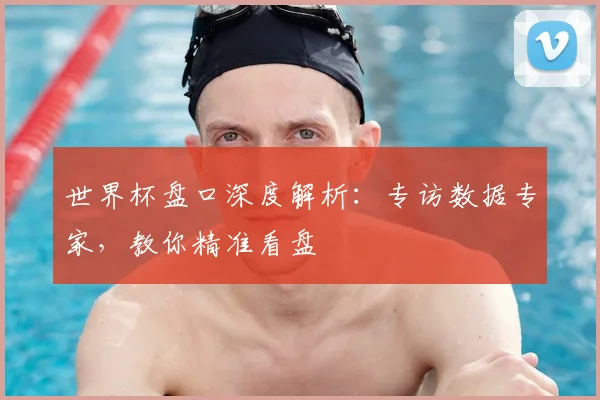 世界杯盘口深度解析：专访数据专家，教你精准看盘