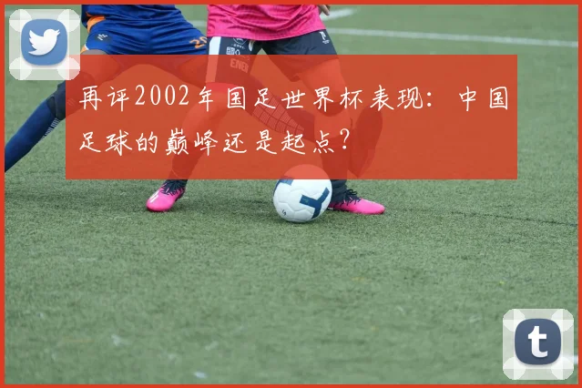 再评2002年国足世界杯表现：中国足球的巅峰还是起点？