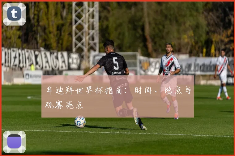 年迪拜世界杯指南：时间、地点与观赛亮点