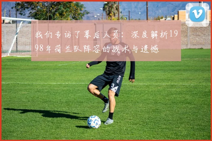 我们专访了幕后人员:深度解析1998年荷兰队阵容的战术与遗憾