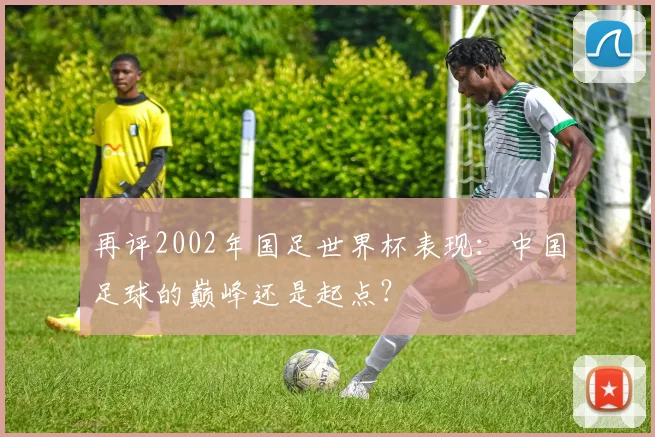 再评2002年国足世界杯表现：中国足球的巅峰还是起点？