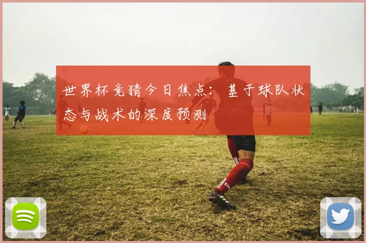 世界杯竞猜今日焦点：基于球队状态与战术的深度预测