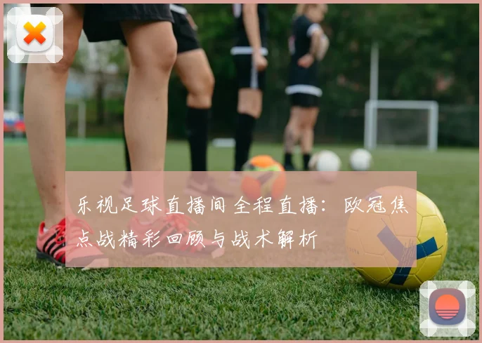 乐视足球直播间全程直播：欧冠焦点战精彩回顾与战术解析