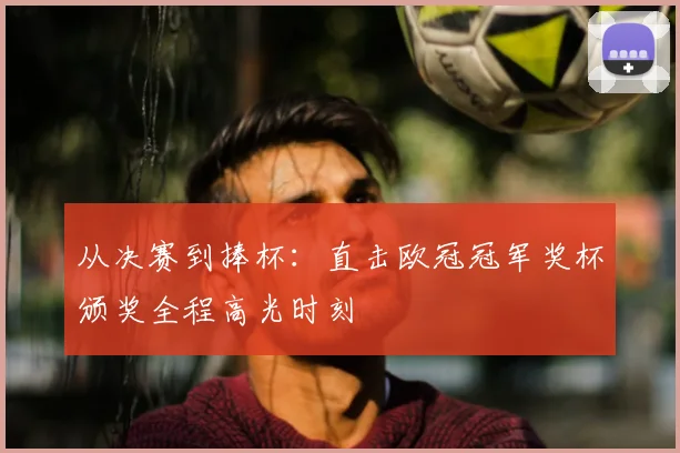 从决赛到捧杯：直击欧冠冠军奖杯颁奖全程高光时刻