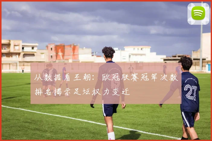 从数据看王朝：欧冠联赛冠军次数排名揭示足坛权力变迁