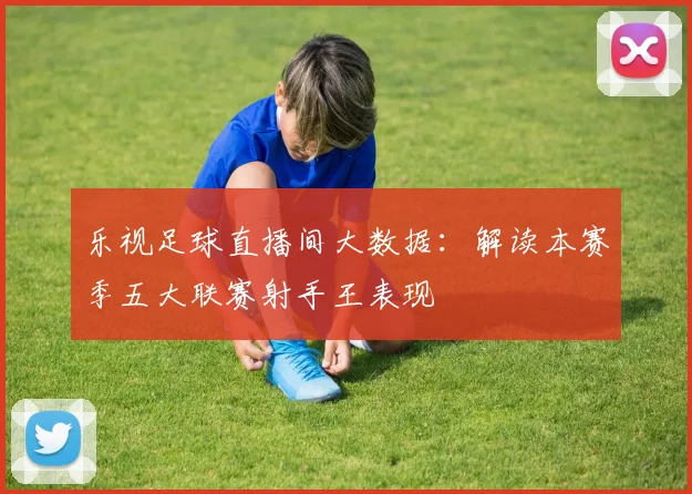 乐视足球直播间大数据：解读本赛季五大联赛射手王表现