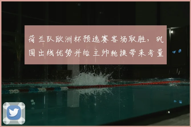 荷兰队欧洲杯预选赛客场取胜,巩固出线优势并给主帅轮换带来考量